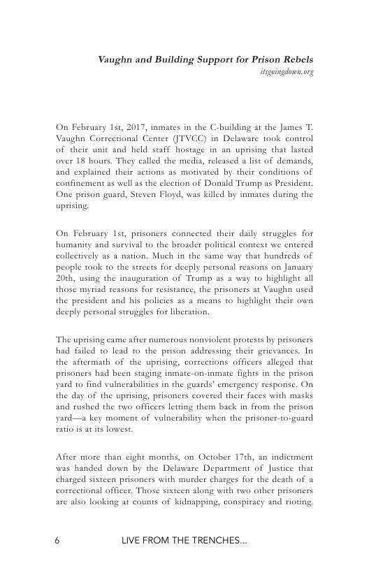 Vaughn and Building Support for Prison Rebels  On February 1st, 2017, inmates in the C-building at the James T. Vaughn Correctional Center (’TVCC) in Delaware took control of their unit and held staff hostage in an uprising that lasted over 18 hours. They called the media, released a list of demands,  and explained their actons as motivated by their conditions of confinement as well as the clection of Donald Trump as President. One prison guard, Steven Flod, was killed by inmates during the uprising.  On February 1st, prisoners connected their daily struggles for humanity and survival to the broader political context we entered collectively as a nation. Much in the same way that hundreds of people took to the sereets for deeply personal reasons on January 20th, using the inauguration of Trump as a way to highiight all those myriad reasons for resistance, the prisoners a Vaughn used the president and his policies as a means to highlight their own deeply personal struggles for liberation.  The uprising came after numerous nonviolent protests by prisoners had failed to lead to the prison addressing their grievances. In the aftermath of the uprising, corrections officers alleged that prisoners had been staging inmatc-on-inmate fights in the prison yard to find vulnerabilities in the guards’ emergency response. On the day of the uprising, prisoners covered their faces with masks and rushed the two officers letting them back in from the prison yard—a key moment of vulnerability when the prisoner-to-guard eatio is at its lowest,  After more than cight months, on October 17th, an indictment was handed down by the Delaware Department of Justice that charged sixteen prisoners with murder charges for the death of a carsectional officer. Those sisteen along with two other prisoners are alsa looking at counts of kidnapping, conspiracy and rioting,  6 LIVE FROM THE TRENCHES. 